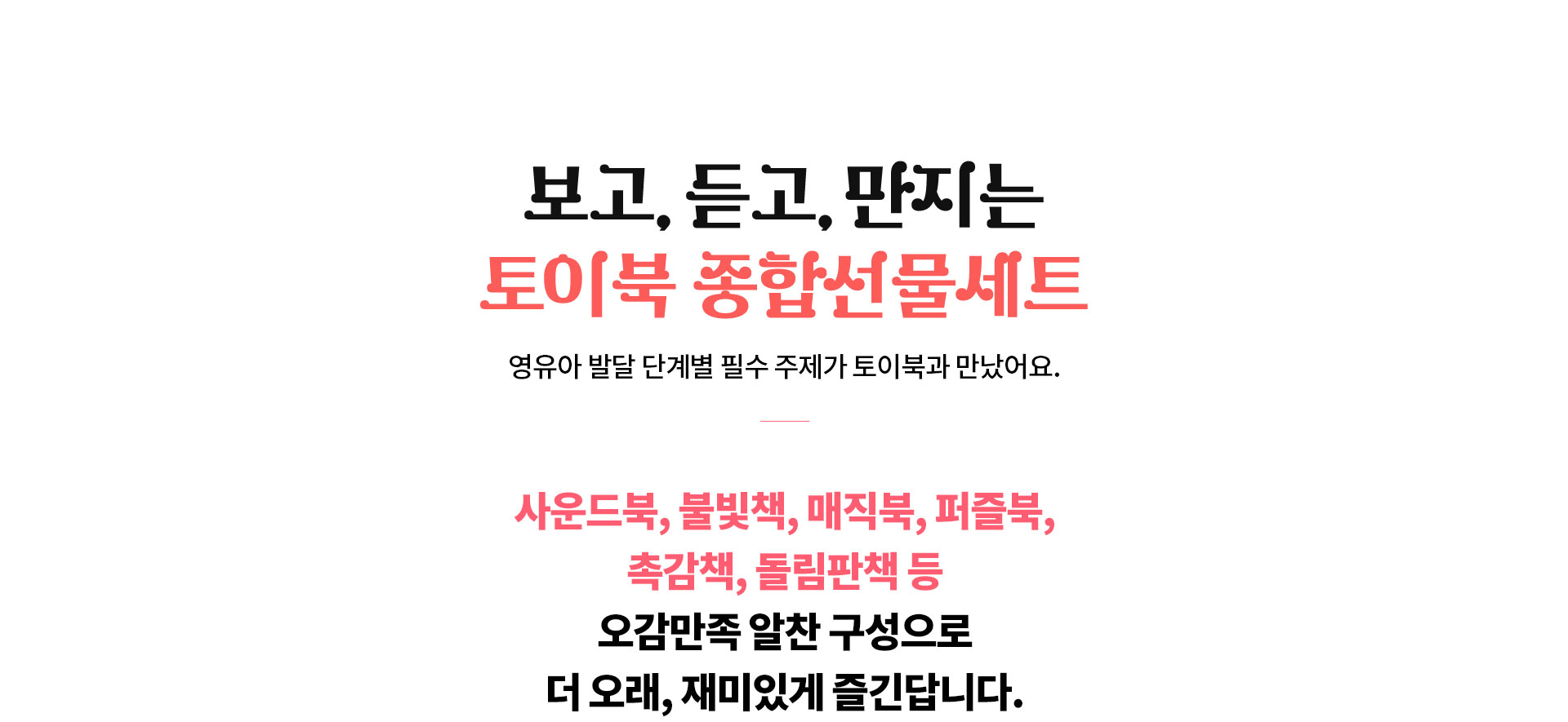 보고, 듣고, 만지는 토이북 종합선물세트, 영유아 발달 단계별 필수 주제가 토이북과 만났어요. | 사운드북, 불빛책, 매직북, 펍즐북, 촉감책, 돌림판책 등 오감만족 알찬 구성으로 더 오래, 재미있게 즐긴답니다.