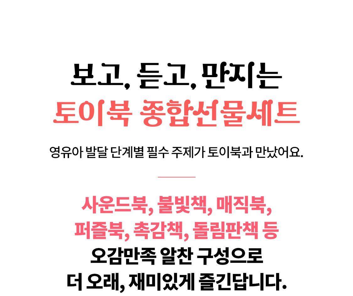 보고, 듣고, 만지는 토이북 종합선물세트, 영유아 발달 단계별 필수 주제가 토이북과 만났어요. | 사운드북, 불빛책, 매직북, 펍즐북, 촉감책, 돌림판책 등 오감만족 알찬 구성으로 더 오래, 재미있게 즐긴답니다.