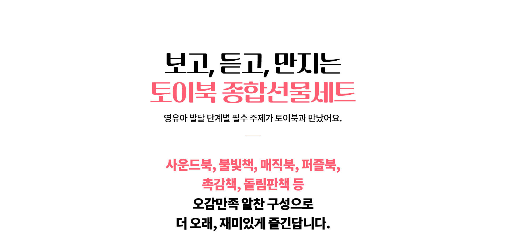 보고, 듣고, 만지는 토이북 종합선물세트 영유아 발달 단계별 필수 주제가 토이북과 만났어요. 사운드북, 불빛책, 매직북, 퍼블북, 촉감책, 돌림판책 등 오감만족 알찬 구성으로 더 오래, 재미있게 즐긴답니다.