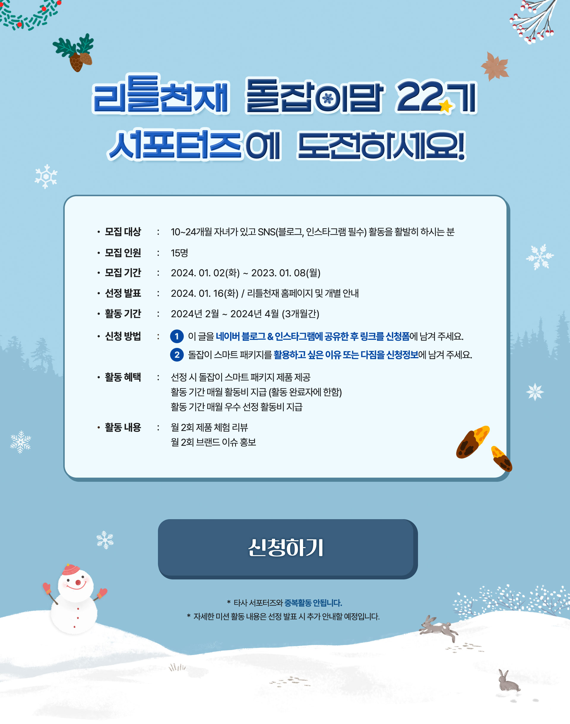 리틀천재 돌잡이맘 22기 서포터즈에 도전하세요! 모집대상 : 10 ~ 24개월 자녀가 있고 SNS(블로그, 인스타그램 필수) 활동을 활발히 하시는 분 모집인원 : 15명 모집 기간 : 2024.01.02(화) ~ 2023.01.08(월) 선정발표 : 2024.01.16(화) / 리틀천재 홈페이지 및 개별 안내 활동 기간 : 2024년 2월 ~ 2024년 4월 (3개월간) 신청방법 : 1 이 글을 네이버 블로그&인스타그램에 공유한 후 링크를 신청폼에 넣어주세요. 2 돌잡이 스마트 패키지를 활용하고 싶은 이유 또는 다짐을 신청정보에 남겨주세요. 활동 혜택 : 선정 시 돌잡이 스마트 패키지 제품 제공 활동 기간 매월 활동비 지급(활동 완료자에 한함) 활동 기간 매월 우수 선정 활동비 지급 활동 내용 : 월 2회 제품 체험 리뷰 월 2회 브랜드 이슈 홍보 *타사 서포터즈와 중복활동 안됩니다. * 자세한 미션 활동 내용은 선정 발표 시 추가 안내할 예정입니다.