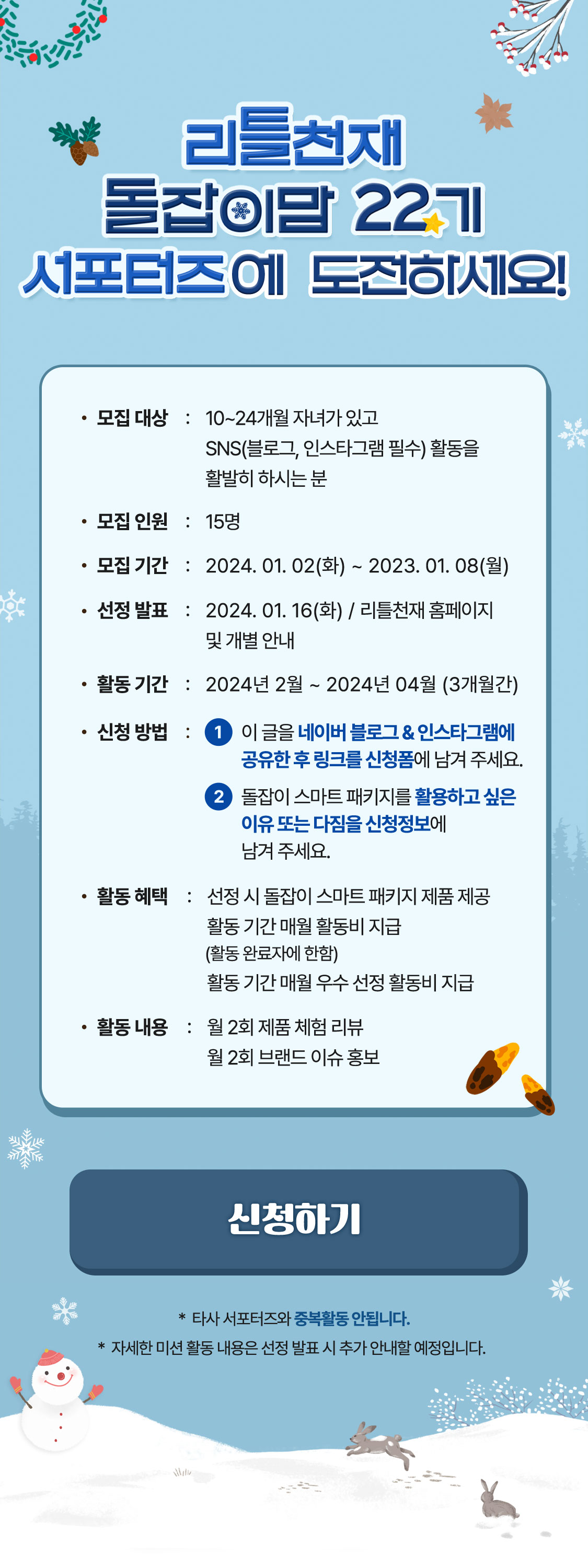 리틀천재 돌잡이맘 22기 서포터즈에 도전하세요! 모집대상 : 10 ~ 24개월 자녀가 있고 SNS(블로그, 인스타그램 필수) 활동을 활발히 하시는 분 모집인원 : 15명 모집 기간 : 2024.01.02(화) ~ 2023.01.08(월) 선정발표 : 2024.01.16(화) / 리틀천재 홈페이지 및 개별 안내 활동 기간 : 2024년 2월 ~ 2024년 4월 (3개월간) 신청방법 : 1 이 글을 네이버 블로그&인스타그램에 공유한 후 링크를 신청폼에 넣어주세요. 2 돌잡이 스마트 패키지를 활용하고 싶은 이유 또는 다짐을 신청정보에 남겨주세요. 활동 혜택 : 선정 시 돌잡이 스마트 패키지 제품 제공 활동 기간 매월 활동비 지급(활동 완료자에 한함) 활동 기간 매월 우수 선정 활동비 지급 활동 내용 : 월 2회 제품 체험 리뷰 월 2회 브랜드 이슈 홍보 *타사 서포터즈와 중복활동 안됩니다. * 자세한 미션 활동 내용은 선정 발표 시 추가 안내할 예정입니다.