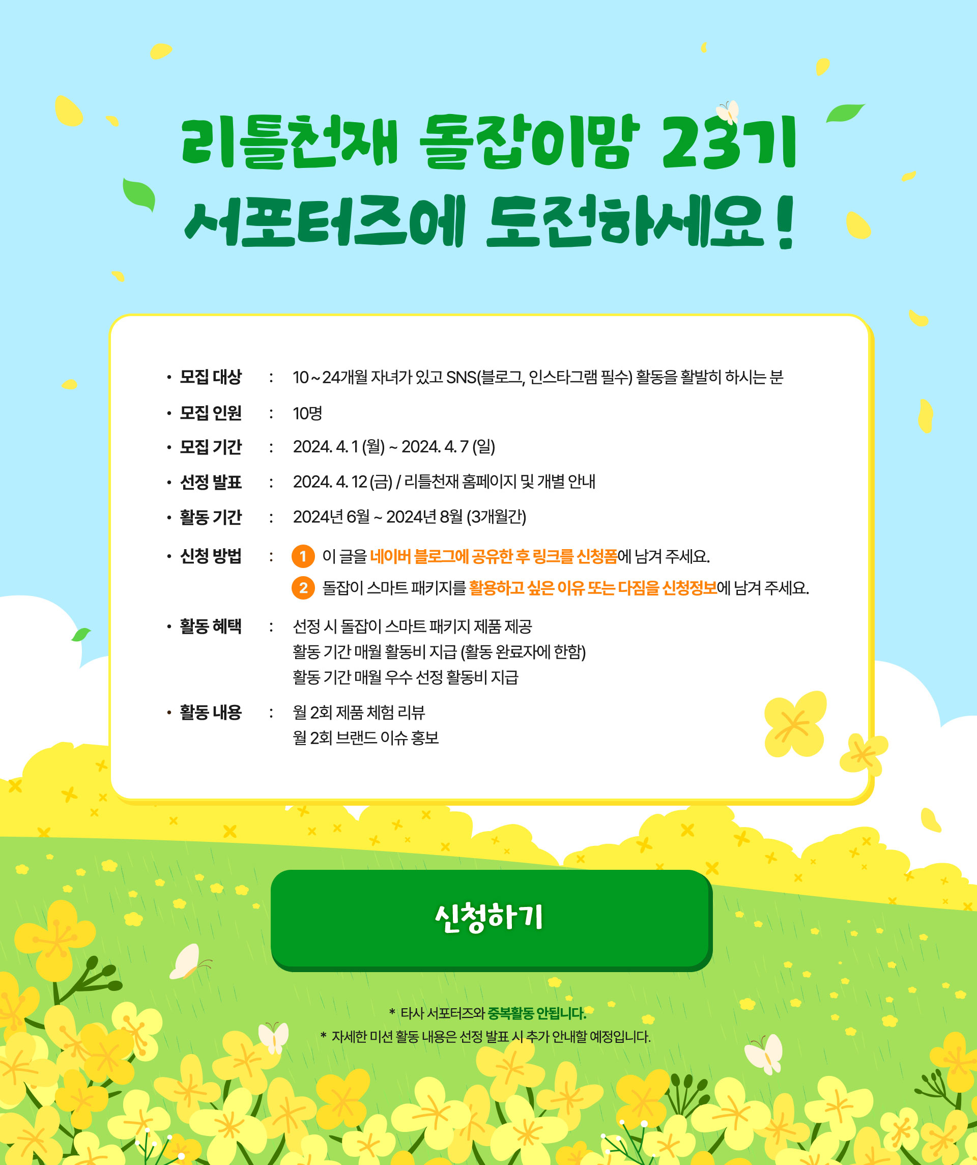 리틀천재 돌잡이맘 23기 서포터즈에 도전하세요! 모집대상 : 10 ~ 24개월 자녀가 있고 SNS(블로그, 인스타그램 필수) 활동을 활발히 하시는 분  모집인원 : 10명 모집 기간 : 2024.04.01(월) ~ 2024.04.07(일) 선정발표 : 2024. 4. 12(금) / 리틀천재 홈페이지 및 개별 안내 활동 기간 : 2024년 6월 ~ 2024년 8월 (3개월간) 신청방법 : 1 이 글을 네이버 블로그에 공유한 후 링크를 신청폼에 남겨 주세요. 2 돌잡이 스마트 패키지를 활용하고 싶은 이유 또는 다짐을 신청정보에 남겨 주세요. 활동 혜택 : 선정 시 돌잡이 스마트 패키지 제품 제공 활동 기간 매월 활동비 지급 (활동 완료자에 한함) 활동 기간 매월 우수 선정 활동비 지급 활동 내용 : 월 2회 제품 체험 리뷰 월 2회 브랜드 이슈 홍보 *타사 서포터즈와 중복활동 안됩니다. * 자세한 미션 활동 내용은 선정 발표 시 추가 안내할 예정입니다.