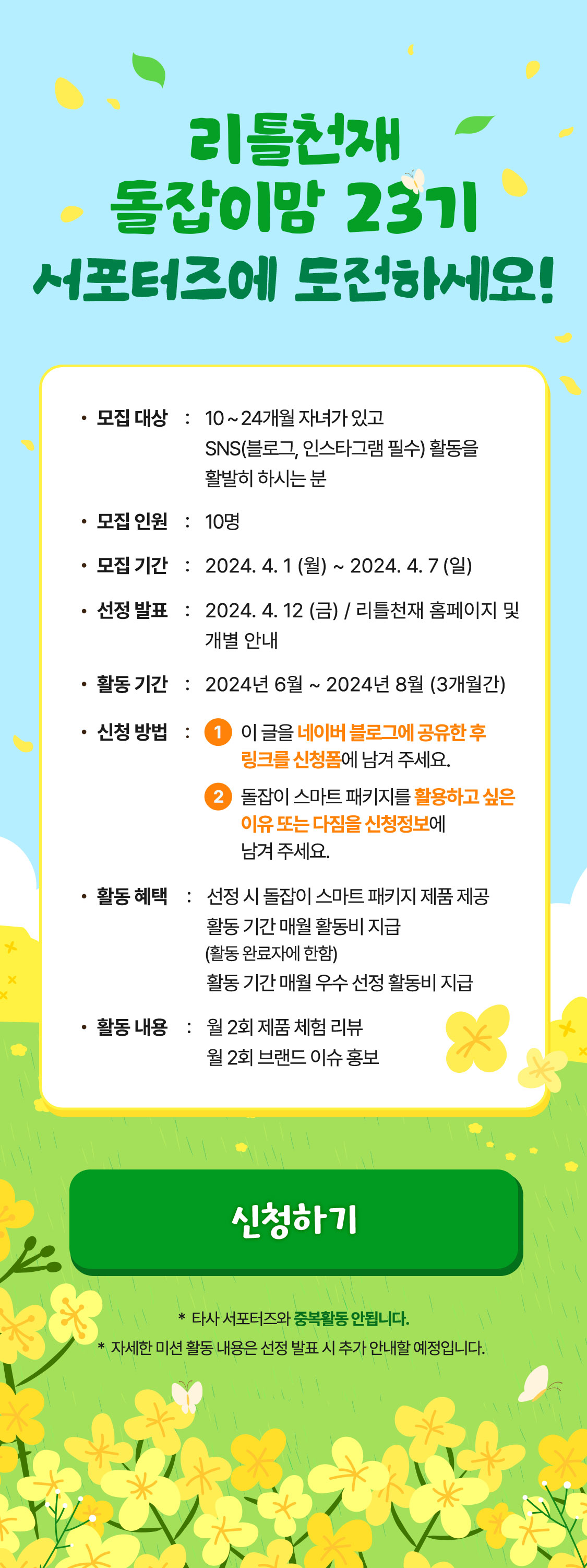 리틀천재 돌잡이맘 23기 서포터즈에 도전하세요! 모집대상 : 10 ~ 24개월 자녀가 있고 SNS(블로그, 인스타그램 필수) 활동을 활발히 하시는 분  모집인원 : 10명 모집 기간 : 2024.04.01(월) ~ 2024.04.07(일) 선정발표 : 2024. 4. 12(금) / 리틀천재 홈페이지 및 개별 안내 활동 기간 : 2024년 6월 ~ 2024년 8월 (3개월간) 신청방법 : 1 이 글을 네이버 블로그에 공유한 후 링크를 신청폼에 남겨 주세요. 2 돌잡이 스마트 패키지를 활용하고 싶은 이유 또는 다짐을 신청정보에 남겨 주세요. 활동 혜택 : 선정 시 돌잡이 스마트 패키지 제품 제공 활동 기간 매월 활동비 지급 (활동 완료자에 한함) 활동 기간 매월 우수 선정 활동비 지급 활동 내용 : 월 2회 제품 체험 리뷰 월 2회 브랜드 이슈 홍보 *타사 서포터즈와 중복활동 안됩니다. * 자세한 미션 활동 내용은 선정 발표 시 추가 안내할 예정입니다.