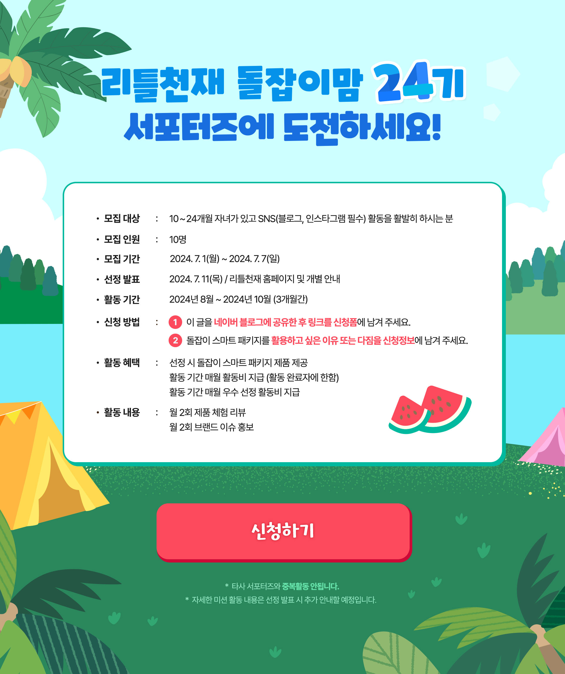 리틀천재 돌잡이맘 24기 서포터즈에 도전하세요! 모집대상 : 10 ~ 24개월 자녀가 있고 SNS(블로그, 인스타그램 필수) 활동을 활발히 하시는 분  모집인원 : 10명 모집 기간 : 2024.07.01(월) ~ 2024.07.07(일) 선정발표 : 2024. 7. 11(목) / 리틀천재 홈페이지 및 개별 안내 활동 기간 : 2024년 6월 ~ 2024년 8월 (3개월간) 신청방법 : 1 이 글을 네이버 블로그에 공유한 후 링크를 신청폼에 남겨 주세요. 2 돌잡이 스마트 패키지를 활용하고 싶은 이유 또는 다짐을 신청정보에 남겨 주세요. 활동 혜택 : 선정 시 돌잡이 스마트 패키지 제품 제공 활동 기간 매월 활동비 지급 (활동 완료자에 한함) 활동 기간 매월 우수 선정 활동비 지급 활동 내용 : 월 2회 제품 체험 리뷰 월 2회 브랜드 이슈 홍보 *타사 서포터즈와 중복활동 안됩니다. * 자세한 미션 활동 내용은 선정 발표 시 추가 안내할 예정입니다.