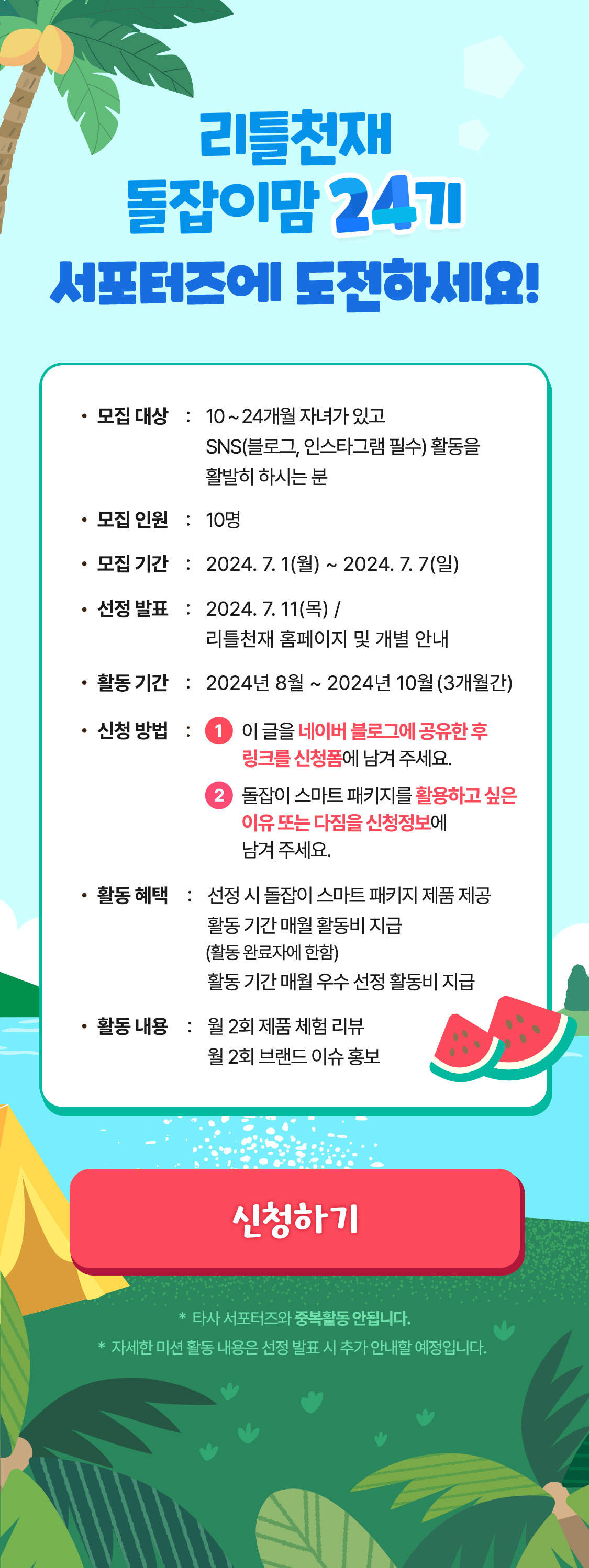 리틀천재 돌잡이맘 24기 서포터즈에 도전하세요! 모집대상 : 10 ~ 24개월 자녀가 있고 SNS(블로그, 인스타그램 필수) 활동을 활발히 하시는 분  모집인원 : 10명 모집 기간 : 2024.07.01(월) ~ 2024.07.07(일) 선정발표 : 2024. 7. 11(목) / 리틀천재 홈페이지 및 개별 안내 활동 기간 : 2024년 6월 ~ 2024년 8월 (3개월간) 신청방법 : 1 이 글을 네이버 블로그에 공유한 후 링크를 신청폼에 남겨 주세요. 2 돌잡이 스마트 패키지를 활용하고 싶은 이유 또는 다짐을 신청정보에 남겨 주세요. 활동 혜택 : 선정 시 돌잡이 스마트 패키지 제품 제공 활동 기간 매월 활동비 지급 (활동 완료자에 한함) 활동 기간 매월 우수 선정 활동비 지급 활동 내용 : 월 2회 제품 체험 리뷰 월 2회 브랜드 이슈 홍보 *타사 서포터즈와 중복활동 안됩니다. * 자세한 미션 활동 내용은 선정 발표 시 추가 안내할 예정입니다.