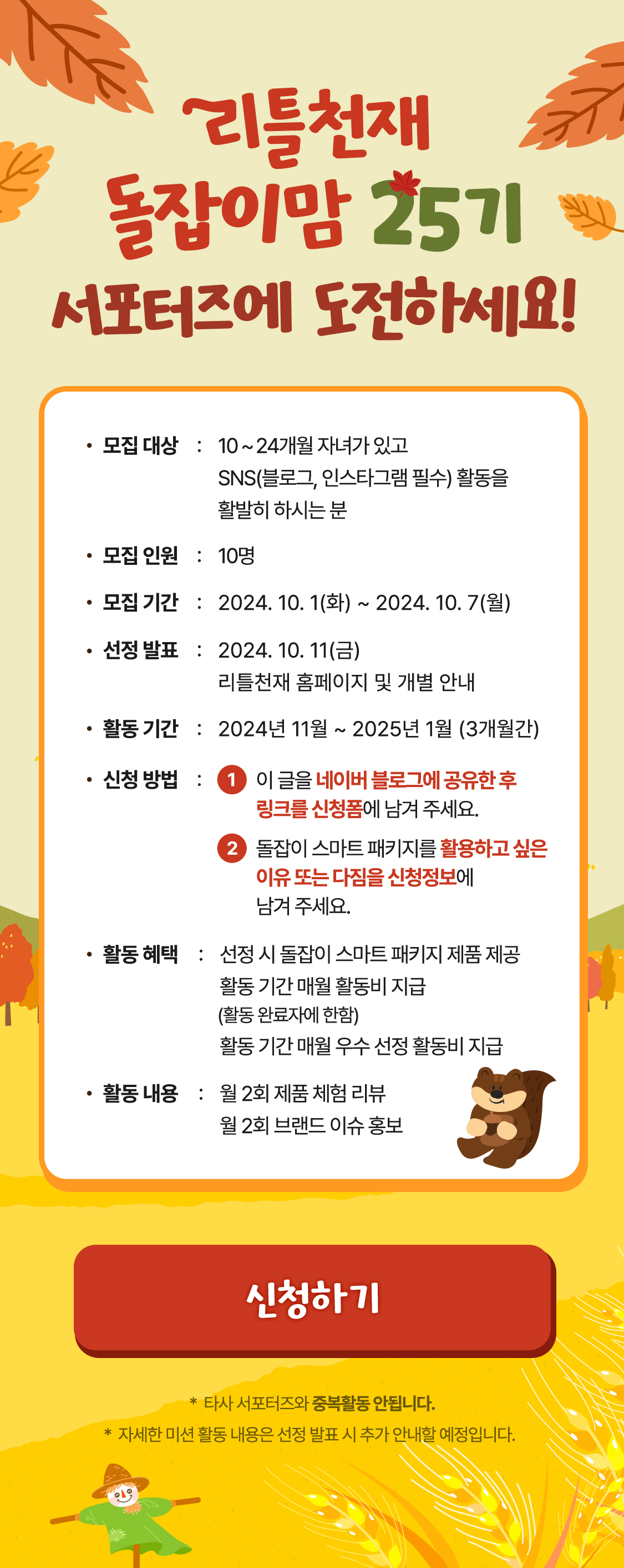 리틀천재 돌잡이맘 24기 서포터즈에 도전하세요! 모집대상 : 10 ~ 24개월 자녀가 있고 SNS(블로그, 인스타그램 필수) 활동을 활발히 하시는 분  모집인원 : 10명 모집 기간 : 2024.07.01(월) ~ 2024.07.07(일) 선정발표 : 2024. 7. 11(목) / 리틀천재 홈페이지 및 개별 안내 활동 기간 : 2024년 6월 ~ 2024년 8월 (3개월간) 신청방법 : 1 이 글을 네이버 블로그에 공유한 후 링크를 신청폼에 남겨 주세요. 2 돌잡이 스마트 패키지를 활용하고 싶은 이유 또는 다짐을 신청정보에 남겨 주세요. 활동 혜택 : 선정 시 돌잡이 스마트 패키지 제품 제공 활동 기간 매월 활동비 지급 (활동 완료자에 한함) 활동 기간 매월 우수 선정 활동비 지급 활동 내용 : 월 2회 제품 체험 리뷰 월 2회 브랜드 이슈 홍보 *타사 서포터즈와 중복활동 안됩니다. * 자세한 미션 활동 내용은 선정 발표 시 추가 안내할 예정입니다.